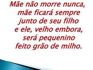 Mãe não morre nunca,
mãe ficará sempre
junto de seu filho
e ele, velho embora,
será pequenino
feito grão de milho.
 