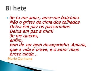  Se tu me amas, ama-me baixinho
Não o grites de cima dos telhados
Deixa em paz os passarinhos
Deixa em paz a mim!
Se me queres,
enfim,
tem de ser bem devagarinho, Amada,
que a vida é breve, e o amor mais
breve ainda…
Mario Quintana
 