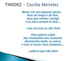 Basta-me um pequeno gesto,
feito de longe e de leve,
para que venhas comigo
e eu para sempre te leve...
- mas só esse eu não farei.
Uma palavra caída
das montanhas dos instantes
desmancha todos os mares
e une as terras mais distantes...
- palavra que não direi.
 