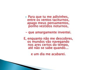  Para que tu me adivinhes,
entre os ventos taciturnos,
apago meus pensamentos,
ponho vestidos noturnos,
- que amargamente inventei.
E, enquanto não me descobres,
os mundos vão navegando
nos ares certos do tempo,
até não se sabe quando...
e um dia me acabarei.
 