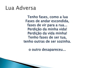 Tenho fases, como a lua
Fases de andar escondida,
fases de vir para a rua...
Perdição da minha vida!
Perdição da vida minha!
Tenho fases de ser tua,
tenho outras de ser sozinha.
o outro desapareceu...
 
