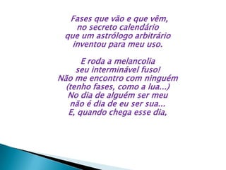 Fases que vão e que vêm,
no secreto calendário
que um astrólogo arbitrário
inventou para meu uso.
E roda a melancolia
seu interminável fuso!
Não me encontro com ninguém
(tenho fases, como a lua...)
No dia de alguém ser meu
não é dia de eu ser sua...
E, quando chega esse dia,
 