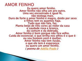 Eu quero amor feinho.
Amor feinho não olha um pro outro.
Uma vez encontrado é igual fé,
não teologa mais.
Duro de forte o amor feinho é magro, doido por sexo
e filhos tem os quantos haja.
Tudo que não fala, faz.
Planta beijo de três cores ao redor da casa
e saudade roxa e branca,
da comum e da dobrada.
Amor feinho é bom porque não fica velho.
Cuida do essencial; o que brilha nos olhos é o que é:
eu sou homem você é mulher.
Amor feinho não tem ilusão,
o que ele tem é esperança:
eu quero um amor feinho.
( poema de Adélia Prado )
 