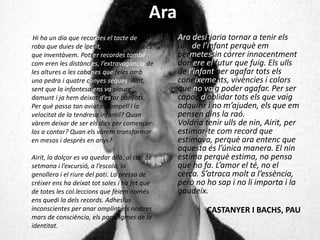 Ara
Hi ha un dia que recordes el tacte de la
roba que duies de lpetit, a màgia dels jocs
que inventàvem. Potser recordes també
com eren les distàncies, l’extravagància de
les altures o les cabanes que feies amb
una pedra i quatre canyes seques. Airit,
sent que la infantesa ens va ploure
damunt i ja hem deixat d’estar banyats.
Per què passa tan aviat el rampell i la
velocitat de la tendresa infantil? Quan
vàrem deixar de ser els dies per començar-
los a contar? Quan els vàrem transformar
en mesos i després en anys?
Airit, la dolçor es va quedar allà, al cap de
setmana i l’excursió, a l’escola, la
genollera i el riure del pati. La pressa de
créixer ens ha deixat tot soles i ha fet que
de totes les col.leccions que fèiem només
ens quedi la dels records. Adhesius
inconscientes per anar omplint els nostres
mars de consciència, els paradigmes de la
identitat.
Ara desitjaria tornar a tenir els
ulls de l’infant perquè em
permetessin córrer innocentment
darrere el futur que fuig. Els ulls
de l’infant per agafar tots els
coneixements, vivències i colors
que no vaig poder agafar. Per ser
capaç d’oblidar tots els que vaig
adquirir i no m’ajuden, els que em
pensen dins la raó.
Voldria tenir ulls de nin, Airit, per
estimar-te com record que
estimava, perquè ara entenc que
aquesta és l’única manera. El nin
estima perquè estima, no pensa
que ho fa. L’amor el té, no el
cerca. S’atraca molt a l’essència,
però no ho sap i no li importa i la
gaudeix.
CASTANYER I BACHS, PAU
 