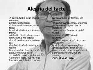 Alegria del tacte
A punta d’alba, quan els ulls
pretenen,
parpellejant encara,
d’obrir senderes noves, en la
fosca,
la mà, clarivident, endevina la
trama,
adolorida i lenta, de les coses.
Palmell de la mà estesa,
cinc dits en harmonia amb tot el
cos:
simplicitat callada, amb què
rebem
l’almosta de la llum, do matinal,
ofert, com aigua pura,
en la doble petxina de les mans!
Alegria del tacte, que fa seves
les coses, cantelludes o suaus,
que ressegueix les formes, tan
diverses,
i en comprova el silenci i la duresa
-fusta, metall, paper, ales de
papallona-.
I quan, sota la llum vertical del
migdia,
tanquem els ulls, i el món
s’esborra,
tot d’una, a frec de mà, les coses
ressusciten:
joc rioler de la ceguesa efímera,
contrafigura de l’atzar, batec,
quasi real, del món, descobriment
d’una certesa humil, que ens
apaivaga…
JORDI PÀMIAS I GRAU
 