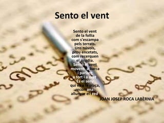 Sento el vent
Sento el vent
de la follia
com s'escampa
pels terrats.
Uns núvols,
prou encetats,
com recerquen
el migdia.
Sento el vent
movent la barca
i parlant
a tort i a dret.
És el seny
qui va a la plaça,
recomana:
allunyar el fred.
JOAN JOSEP ROCA LABÈRNIA
 
