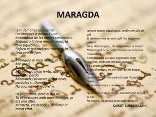 MARAGDA
Em demanes un poema
I m’obligues a prendre una
instantània de les meves sensacions.
Enquadro la teva mirada miop, la
teva figura lleu;
Enfoco el teu caràcter tolerant, la
teva veu de fum.
T’imagino al meu costat, al llit, de
bon matí.
Estem fumant.
Se sent una pluja lenta, que gairebé
demana perdó.
M’envaeix l’assossec de les teves
paraules i… Dormitejo.
No puc, no vull moure’m.
La pluja mort, però el dia no.
Tu et vesteixes amb unes llentilles: ja
ets una altre.
Jo tracto, en debades, d’alentir la
meva edat,
calçant texans esquinçats, vestint els ulls de
dol.
El cambrer ens serveix cafè i tu segueixes
parlant.
Ell es detura quan, de nou, tornen al carrer.
Ni ha hagut prou amb l’harmonia dels teus
moviments,
Amb aquesta veu que esgarrapa amb
suavitat, amb una mirada fugaç.
S’ha produït l’encant!
Es diu Diamant, es pèl-roig i té els braços
forts.
Quan tu l’encerclis amb els teus i li parlis a
l’oïda,
els seus muscles es tensaran i deixarà de ser
un nen.
Quan la llum de l’albada, tímidament, tregui
el nas:
No voldrà, no podrà prescindir de la nit.
CAIROT BURDON LLAHI
 