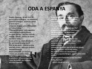 ODA A ESPANYA
• Escolta, Espanya, - la veu d'un fill
• que et parla en llengua - no castellana;
• parlo en la llengua - que m'ha donat
• la terra aspra:
• en'questa llengua - pocs t'han parlat;
• en l'altra, massa.
• T'han parlat massa - dels saguntins
• i dels que per la pàtria moren:
• les teves glòries - i els teus records,
• records i glòries - només de morts:
• has viscut trista.
• Jo vui parlar-te - molt altrament.
• Per quE vessar la sang inútil?
• Dins de les venes - vida és la sang,
• vida pels d'ara - i pels que vindran:
• vessada és morta.
• Massa pensaves - en ton honor
• i massa poc en el teu viure:
• tràgica duies - a morts els fills,
• te satisfeies - d'honres mortals,
• i eren tes festes - els funerals,
• oh trista Espanya!
• Jo he vist els barcos - marxar replens
• dels fills que duies - a que morissin:
• somrients marxaven - cap a l'atzar;
• i tu cantaves - vora del mar
• com una folla.
• On són els barcos? - On són els fills?
• Pregunta-ho al Ponent i a l'ona brava:
• tot ho perderes, - no tens ningú.
• Espanya, Espanya, - retorna en tu,
• arrenca el plor de mare!
• Salva't, oh!, salva't - de tant de mal;
• que el plô et torni feconda, alegre i viva;
• pensa en la vida que tens entorn:
• aixeca el front,
• somriu als set colors que hi ha en els núvols.
• On ets, Espanya? - no et veig enlloc,
• No sents la meva veu atronadora?
• No entens aquesta llengua - que et parla entre
perills?
• Has desaprès d'entendre an els teus fills?
• Adéu, Espanya!
• JOAN MARAGALL
 