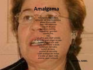 Amalgama
Amalgama de sabors,
aliments de tota la gamma,
plata d'amanida,
tota ella vitamina
i suquet de peix:
salabror marina,
llagostins i gambes
coseta fina,
rap,
i un altre peix molt similar,
el nom del qual ningú no sap.
Canta l'aipot a la sala
i balla el vi blanc a taula.
Castanyes torrades,
tortell de nata,
praliné de xocolata
i cafè aràbiga del millor.
S'acaba un àpat rodó,
aroma, gust i emoció.
BARRIEL, ISABEL
 