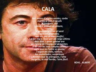 CALA
Bell veure d'aigües verdes, corbs
marins al bat d'esculls
ja ponents, dol
tendre acabat de ploure,
cala.
Si no encerta a ser el vent
que em prometia,
una nit, per al meu desfici.
I al fer-me'n recer per als raigs últims
dels dies. I quan guaixe ara
en l'oreig de l'espiga al sementer,
a dir-me les més simples coses:
agre que en l'altre es gusta,
l'aigua als clots, túmuls,
les revinclades, verdeloses
formes que hi prenguen, l'alta
vergella, la mal'herba, l'aire fàcil.
ROIG , ALBERT
 