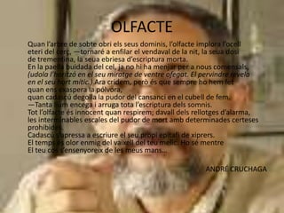 OLFACTE
Quan l’arbre de sobte obri els seus dominis, l’olfacte implora l’ocell
eteri del cerç, —tornaré a enfilar el vendaval de la nit, la seua dosi
de trementina, la seua ebriesa d’escriptura morta.
En la paella buidada del cel, ja no hi ha menjar per a nous comensals,
(udola l’horitzó en el seu miratge de ventre ofegat. El pervindre revela
en el seu hort mític.) Ara cridem, però és que sempre ho hem fet
quan ens exaspera la pólvora,
quan cadascú degolla la pudor del cansanci en el cubell de fem.
—Tanta llum encega i arruga tota l’escriptura dels somnis.
Tot l’olfacte és innocent quan respirem; davall dels rellotges d’alarma,
les interminables escales del pudor de mort amb determinades certeses
prohibides.
Cadascú s’apressa a escriure el seu propi epitafi de xiprers.
El temps és olor enmig del vaixell del teu melic. Ho sé mentre
El teu cos s’ensenyoreix de les meus mans…
ANDRÉ CRUCHAGA
 
