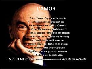 L'AMOR
• Tot en l'amor s'emplena de sentit.
• La força renovada d'aquest cor
• tan malmenat per la vida, d'on surt
• sinó del seu immens cabal d'amor ?
• És, doncs, sols per l'amor que ens creixen
• roses als dits i se'ns revelen els misteris;
• i en l'amor tot és just i necessari.
• Creu en el cos, per tant, i en ell assaja
• de perdurar, i fes que tot perduri
• dignificant-ho sempre amb amorosa
• sol.licitud : així donaràs vida.
• MIQUEL MARTÍ I POL--------------------------Llibre de les solituds
 
