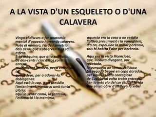 A LA VISTA D'UN ESQUELETO O D'UNA
CALAVERA
Vinga el discurs a fer anatomia
mental d'aquesta horrenda calavera.
Note el número, l'orde i simetria
dels ossos que s'observen dins sa
esfera.
Esta màquina, que alta subsistia,
de dos-cents i cinc ossos consta
entera;
multiplicant-los Déu, per a ensenyar-
te
quant deus, per a adorar-lo,
doblegar-te.
Aquí està lo cap, a on presidia
l'enteniment, monarca amb tanta
glòria;
aquí lo sentit comú, la fantasia,
l'estimació i la memòria;
aquesta era la casa a on residia
l'altiva presumpció i la vanaglòria,
d'a on, expel.lida la millor potència,
sols hi habita l'aire per herència.
Aquí era la vista llicenciosa,
que, incauta divagant, poc
recatada,
la ponçonya de Venus deliciosa
tal vegada begué en copa dorada;
per aquí la saeta contagiosa
de Cupidó tal volta trobà entrada,
i en lo més viu del cor féu tal ferida
que en un obrir d'ull llevà la vida.
 