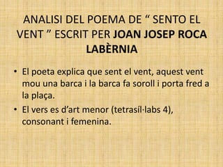 ANALISI DEL POEMA DE “ SENTO EL
VENT ” ESCRIT PER JOAN JOSEP ROCA
LABÈRNIA
• El poeta explica que sent el vent, aquest vent
mou una barca i la barca fa soroll i porta fred a
la plaça.
• El vers es d’art menor (tetrasíl·labs 4),
consonant i femenina.
 
