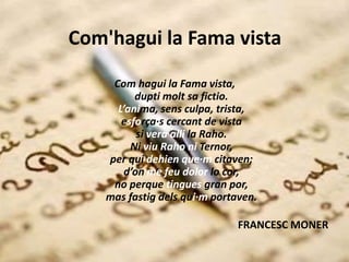 Com'hagui la Fama vista
Com hagui la Fama vista,
dupti molt sa fictio.
L’anima, sens culpa, trista,
esforça·s cercant de vista
si vera alli la Raho.
Ni viu Raho ni Ternor,
per qui dehien que·m citaven;
d’on me feu dolor lo cor,
no perque tingues gran por,
mas fastig dels qui·m portaven.
FRANCESC MONER
 