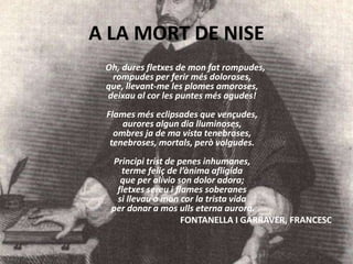 A LA MORT DE NISE
Oh, dures fletxes de mon fat rompudes,
rompudes per ferir més doloroses,
que, llevant-me les plomes amoroses,
deixau al cor les puntes més agudes!
Flames més eclipsades que vençudes,
aurores algun dia lluminoses,
ombres ja de ma vista tenebroses,
tenebroses, mortals, però volgudes.
Principi trist de penes inhumanes,
terme feliç de l’ànima afligida
que per alívio son dolor adora;
fletxes sereu i flames soberanes
si llevau a mon cor la trista vida
per donar a mos ulls eterna aurora.
FONTANELLA I GARRAVER, FRANCESC
 