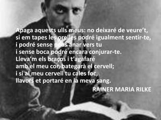 Apaga aquests ulls meus: no deixaré de veure’t,
si em tapes les orelles podré igualment sentir-te,
i podré sense peus anar vers tu
i sense boca podré encara conjurar-te.
Lleva’m els braços i t’agafaré
amb el meu cor, bategarà el cervell;
i si al meu cervell tu cales foc,
llavors et portaré en la meva sang.
RAINER MARIA RILKE
 