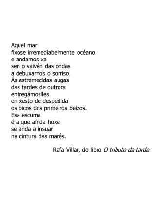 Aquel mar
fíxose irremediabelmente océano
e andamos xa
sen o vaivén das ondas
a debuxarnos o sorriso.
Ás estremecidas augas
das tardes de outrora
entregámoslles
en xesto de despedida
os bicos dos primeiros beizos.
Esa escuma
é a que aínda hoxe
se anda a insuar
na cintura das marés.
Rafa Villar, do libro O tributo da tarde
 