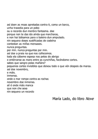 así doen as moas apretadas contra ti, coma un barco,
unha traxedia para un pobo
ou o recordo dun menbro fantasma. doe
porque non te das ido aínda que marcharas,
e non hai bálsamos para o baleiro dun amputado.
nin sequera doses xustificadas de codeína
contestan as miñas mensaxes.
nunca preguntas.
por min. nunca preguntas por min.
así doe a praia na que nos coñecemos.
toda ela cábeme espesa nos petos do abrigo
e entérranse as mans entre as cunchiñas, facéndome cortes.
sabes que sangro polas mañáns?
pequenos cortes invisibles que deixou todo o que vén despois da marea.
así doe novembro,
e máis.
inmenso.
onde o mar rompe contra as rochas
novembro doe inmenso.
alí é onde máis manca
que non che sexa
nin sequera un recordo
María Lado, do libro Nove
 