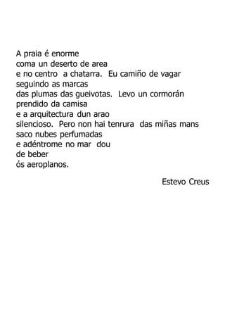 A praia é enorme
coma un deserto de area
e no centro a chatarra. Eu camiño de vagar
seguindo as marcas
das plumas das gueivotas. Levo un cormorán
prendido da camisa
e a arquitectura dun arao
silencioso. Pero non hai tenrura das miñas mans
saco nubes perfumadas
e adéntrome no mar dou
de beber
ós aeroplanos.
Estevo Creus
 
