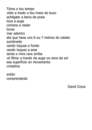 Tóma o teu tempo
viste a modo o teu traxe de buzo
achégate a beira da praia
toca a auga
comeza a nadar
lonxe
mar adentro
ata que haxa uns 6 ou 7 metros de calado
sumérxete
cando toques o fondo
cando toques a area
senta e mira cara arriba
vé filtrar a través da auga os raios de sol
esa superficie en movemento
cristalina
entón
comprenderás
David Creus
 