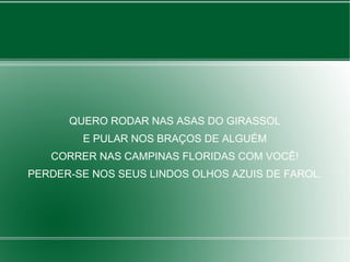 QUERO RODAR NAS ASAS DO GIRASSOL
E PULAR NOS BRAÇOS DE ALGUÉM
CORRER NAS CAMPINAS FLORIDAS COM VOCÊ!
PERDER-SE NOS SEUS LINDOS OLHOS AZUIS DE FAROL.
 