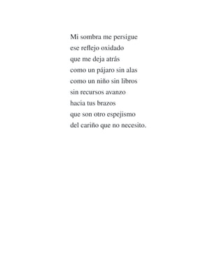 Mi sombra me persigue
ese reﬂejo oxidado
que me deja atrás
como un pájaro sin alas
como un niño sin libros
sin recursos avanzo
hacia tus brazos
que son otro espejismo
del cariño que no necesito.
 