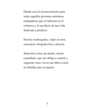 Dónde esta el reconocimiento para
todas aquellas personas anónimas
trabajadoras que se labraron en el
esfuerzo y el sacriﬁcio de una vida
dedicada a producir.
Eternas madrugadas, viajes en tren,
cansancio, drogadicción y miseria.
Sumisión a base de miedo, miedo
camuﬂado, que me obliga a sonreír y
tragarme estos versos tan libres como
la rebeldía ante lo injusto.
2
 