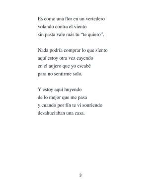 Es como una ﬂor en un vertedero
volando contra el viento
sin pasta vale más tu “te quiero”.
Nada podría comprar lo que siento
aquí estoy otra vez cayendo
en el aujero que yo escabé
para no sentirme solo.
Y estoy aquí huyendo
de lo mejor que me pasa
y cuando por fín te vi sonriendo
desahuciaban una casa.
3
 