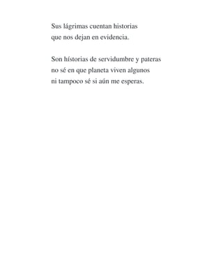 Sus lágrimas cuentan historias
que nos dejan en evidencia.
Son hístorias de servidumbre y pateras
no sé en que planeta viven algunos
ni tampoco sé si aún me esperas.
 