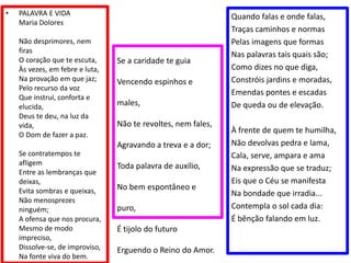 • PALAVRA E VIDA
Maria Dolores
Não desprimores, nem
firas
O coração que te escuta,
Às vezes, em febre e luta,
Na provação em que jaz;
Pelo recurso da voz
Que instrui, conforta e
elucida,
Deus te deu, na luz da
vida,
O Dom de fazer a paz.
Se contratempos te
afligem
Entre as lembranças que
deixas,
Evita sombras e queixas,
Não menosprezes
ninguém;
A ofensa que nos procura,
Mesmo de modo
impreciso,
Dissolve-se, de improviso,
Na fonte viva do bem.
Quando falas e onde falas,
Traças caminhos e normas
Pelas imagens que formas
Nas palavras tais quais são;
Como dizes no que diga,
Constróis jardins e moradas,
Emendas pontes e escadas
De queda ou de elevação.
À frente de quem te humilha,
Não devolvas pedra e lama,
Cala, serve, ampara e ama
Na expressão que se traduz;
Eis que o Céu se manifesta
Na bondade que irradia...
Contempla o sol cada dia:
É bênção falando em luz.
Se a caridade te guia
Vencendo espinhos e
males,
Não te revoltes, nem fales,
Agravando a treva e a dor;
Toda palavra de auxílio,
No bem espontâneo e
puro,
É tijolo do futuro
Erguendo o Reino do Amor.
 