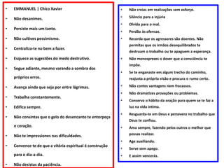 • EMMANUEL | Chico Xavier
• Não desanimes.
• Persiste mais um tanto.
• Não cultives pessimismo.
• Centraliza-te no bem a fazer.
• Esquece as sugestões do medo destrutivo.
• Segue adiante, mesmo varando a sombra dos
próprios erros.
• Avança ainda que seja por entre lágrimas.
• Trabalha constantemente.
• Edifica sempre.
• Não consintas que o gelo do desencanto te entorpeça
o coração.
• Não te impressiones nas dificuldades.
• Convence-te de que a vitória espiritual é construção
para o dia-a-dia.
• Não desistas da paciência.
• Não creias em realizações sem esforço.
• Silêncio para a injúria
• Olvido para o mal.
• Perdão às ofensas.
• Recorda que os agressores são doentes. Não
permitas que os irmãos desequilibrados te
destruam o trabalho ou te apaguem a esperança.
• Não menosprezes o dever que a consciência te
impõe.
• Se te enganaste em algum trecho do caminho,
reajusta a própria visão e procura o rumo certo.
• Não contes vantagens nem fracassos.
• Não dramatizes provações ou problemas.
• Conserva o hábito da oração para quem se te faz a
luz na vida intima.
• Resguarda-te em Deus e persevera no trabalho que
Deus te confiou.
• Ama sempre, fazendo pelos outros o melhor que
possas realizar.
• Age auxiliando.
• Serve sem apego.
• E assim vencerás.
 