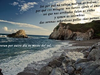 Sei por qué na talaya medran as pedras, por qué cos milagres nos barcos xurde el amor, sei que nas arribadas falan as ondas y xemen as solombras das serenas señardosas pollas súas pernas. Esperan por outro día os mecos del sol. 