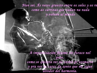 Nun sei. Ás veces gravito entre os soles y os reis como as carrizas que nadan na nada  y volven al mundo  A improvisación féxome un furaco nel peto, como se quixera ter úa ventá pr’asomarse y pra ver as caras da xente que me sigue alredor del harmonía. 