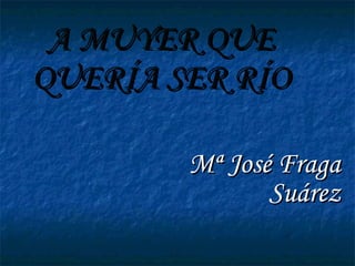 A MUYER QUE QUERÍA SER RÍO Mª José Fraga Suárez 