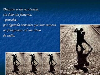 Deixarse ir sin resistencia,  sin dolo nin fraterna,  – pensaba– pés siguindo armonías que nun mancan ou fotogramas col sou ritmo de cadía.  