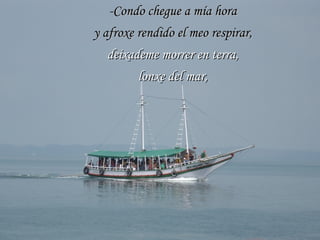 -Condo chegue a mía hora y afroxe rendido el meo respirar, deixademe morrer en terra, lonxe del mar, 