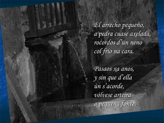 El arrecho pequeño, a pedra cuase axelada, rocordos d’un neno col frío na cara. Pasaos xa anos, y sin que d’ella ún s’acorde, vólvese arteira a pequena fonte. 