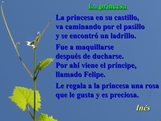 La princesaLa princesa
La princesa en su castillo,La princesa en su castillo,
va caminando por el pasillova caminando por el pasillo
y se encontró un ladrillo.y se encontró un ladrillo.
Fue a maquillarseFue a maquillarse
después de ducharse.después de ducharse.
Por ahí viene el príncipe,Por ahí viene el príncipe,
llamado Felipe.llamado Felipe.
Le regala a la princesa una rosaLe regala a la princesa una rosa
que le gusta y es preciosa.que le gusta y es preciosa.
InésInés
 