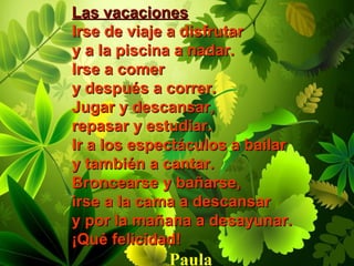 Las vacacionesLas vacaciones
Irse de viaje a disfrutarIrse de viaje a disfrutar
y a la piscina a nadar.y a la piscina a nadar.
Irse a comerIrse a comer
y después a correr.y después a correr.
Jugar y descansar,Jugar y descansar,
repasar y estudiar.repasar y estudiar.
Ir a los espectáculos a bailarIr a los espectáculos a bailar
y también a cantar.y también a cantar.
Broncearse y bañarse,Broncearse y bañarse,
irse a la cama a descansarirse a la cama a descansar
y por la mañana a desayunar.y por la mañana a desayunar.
¡Qué felicidad!¡Qué felicidad!
Paula
 