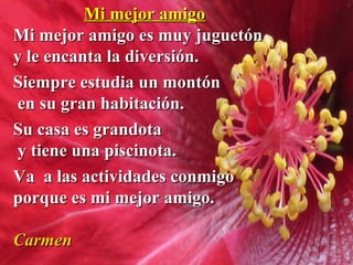 Mi mejor amigoMi mejor amigo
Mi mejor amigo es muy juguetónMi mejor amigo es muy juguetón
y le encanta la diversión.y le encanta la diversión.
Siempre estudia un montónSiempre estudia un montón
en su gran habitación.en su gran habitación.
Su casa es grandotaSu casa es grandota
y tiene una piscinota.y tiene una piscinota.
Va a las actividades conmigoVa a las actividades conmigo
porque es mi mejor amigo.porque es mi mejor amigo.
CarmenCarmen
 