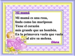 Mi mamáMi mamá
Mi mamá es una rosa,Mi mamá es una rosa,
linda como las mariposaslinda como las mariposas
Tiene el corazónTiene el corazón
más grande que un bombón.más grande que un bombón.
En la primavera vuela que vuelaEn la primavera vuela que vuela
al aire su melena.al aire su melena.
DianaDiana
 