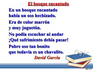 El bosque encantadoEl bosque encantado
En un bosque encantadoEn un bosque encantado
había un oso hechizado.había un oso hechizado.
Era de color marrónEra de color marrón
y muy juguetón.y muy juguetón.
No podía escuchar ni andarNo podía escuchar ni andar
¡Qué sufrimiento debía pasar!¡Qué sufrimiento debía pasar!
Pobre oso tan bonitoPobre oso tan bonito
que todavía es un chavalito.que todavía es un chavalito.
David GarcíaDavid García
 