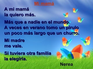 Mi mamá
A mi mamáA mi mamá
la quiero más.la quiero más.
Más que a nadie en el mundo.Más que a nadie en el mundo.
A veces en verano tomo un piruloA veces en verano tomo un pirulo
un poco más largo que un churro.un poco más largo que un churro.
Mi madreMi madre
me vale.me vale.
Si tuviera otra familiaSi tuviera otra familia
la elegiría.la elegiría.
Nerea
 