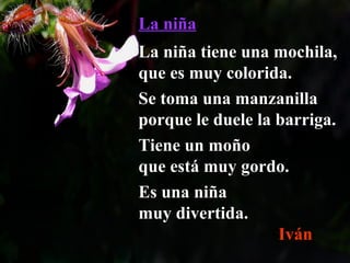 La niñaLa niña
La niña tiene una mochila,La niña tiene una mochila,
que es muy colorida.que es muy colorida.
Se toma una manzanillaSe toma una manzanilla
porque le duele la barriga.porque le duele la barriga.
Tiene un moñoTiene un moño
que está muy gordo.que está muy gordo.
Es una niñaEs una niña
muy divertida.muy divertida.
Iván
 