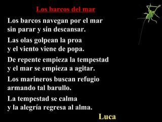 Los barcos del marLos barcos del mar
Los barcos navegan por el marLos barcos navegan por el mar
sin parar y sin descansar.sin parar y sin descansar.
Las olas golpean la proaLas olas golpean la proa
y el viento viene de popa.y el viento viene de popa.
De repente empieza la tempestadDe repente empieza la tempestad
y el mar se empieza a agitar.y el mar se empieza a agitar.
Los marineros buscan refugioLos marineros buscan refugio
armando tal barullo.armando tal barullo.
La tempestad se calmaLa tempestad se calma
y la alegría regresa al alma.y la alegría regresa al alma.
LucaLuca
 