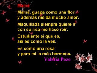 MamáMamá
Mamá, guapa como una florMamá, guapa como una flor
y además me da mucho amor.y además me da mucho amor.
Maquillada siempre quiere irMaquillada siempre quiere ir
con su risa me hace reír.con su risa me hace reír.
Estudiante si que es,Estudiante si que es,
así es como la ves.así es como la ves.
Es como una rosaEs como una rosa
y para mi la más hermosa.y para mi la más hermosa.
Valeria PozoValeria Pozo
 