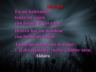 Mi cajónMi cajón
En mi habitaciónEn mi habitación
tengo un cajóntengo un cajón
con forma de corazón.con forma de corazón.
Dentro hay un bombónDentro hay un bombón
con forma de ratón.con forma de ratón.
Todas las noches me lo comoTodas las noches me lo como
y al día siguiente vuelve a haber otro.y al día siguiente vuelve a haber otro.
Aldara
 