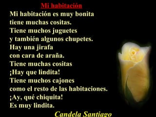 Mi habitaciónMi habitación
Mi habitación es muy bonitaMi habitación es muy bonita
tiene muchas cositas.tiene muchas cositas.
Tiene muchos juguetesTiene muchos juguetes
y también algunos chupetes.y también algunos chupetes.
Hay una jirafaHay una jirafa
con cara de araña.con cara de araña.
Tiene muchas cositasTiene muchas cositas
¡Hay que lindita!¡Hay que lindita!
Tiene muchos cajonesTiene muchos cajones
como el resto de las habitaciones.como el resto de las habitaciones.
¡Ay, qué chiquita!¡Ay, qué chiquita!
Es muy lindita.Es muy lindita.
Candela Santiago
 