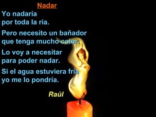 NadarNadar
Yo nadaríaYo nadaría
por toda la ría.por toda la ría.
Pero necesito un bañadorPero necesito un bañador
que tenga mucho color.que tenga mucho color.
Lo voy a necesitarLo voy a necesitar
para poder nadar.para poder nadar.
Si el agua estuviera fríaSi el agua estuviera fría
yo me lo pondría.yo me lo pondría.
RaúlRaúl
 